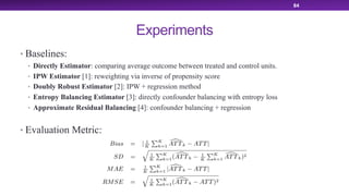 Experiments
• Baselines:
• Directly Estimator: comparing average outcome between treated and control units.
• IPW Estimator [1]: reweighting via inverse of propensity score
• Doubly Robust Estimator [2]: IPW + regression method
• Entropy Balancing Estimator [3]: directly confounder balancing with entropy loss
• Approximate Residual Balancing [4]: confounder balancing + regression
• Evaluation Metric:
84
 
