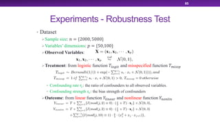 Experiments - Robustness Test
• Dataset
ØSample size: ! = {2000, 5000}
ØVariables’ dimensions: ) = {50,100}
ØObserved Variables:
ØTreatment: from logistic function +,-./0 and misspecified function +1/223
• Confounding rate 45: the ratio of confounders to all observed variables.
• Confounding strength 65: the bias strength of confounders
ØOutcome: from linear function 7,/89:; and nonlinear function 78-8,/8
85
 