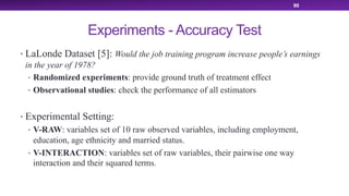 Experiments - Accuracy Test
• LaLonde Dataset [5]: Would the job training program increase people’s earnings
in the year of 1978?
• Randomized experiments: provide ground truth of treatment effect
• Observational studies: check the performance of all estimators
• Experimental Setting:
• V-RAW: variables set of 10 raw observed variables, including employment,
education, age ethnicity and married status.
• V-INTERACTION: variables set of raw variables, their pairwise one way
interaction and their squared terms.
90
 