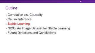 Outline
ØCorrelation v.s. Causality
ØCausal Inference
ØStable Learning
ØNICO: An Image Dataset for Stable Learning
ØFuture Directions and Conclusions
98
 
