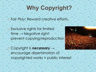 Why Copyright?
   Fair Play: Reward creative efforts.

   Exclusive rights for limited
    time → Negative right:
    prevent copying/reproduction

   Copyright is necessary →
    encourage dissemination of
    copyrighted works = public interest
 
