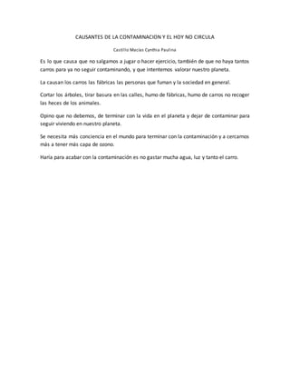 CAUSANTES DE LA CONTAMINACION Y EL HOY NO CIRCULA
Castillo Macías Cynthia Paulina
Es lo que causa que no salgamos a jugar o hacer ejercicio, también de que no haya tantos
carros para ya no seguir contaminando, y que intentemos valorar nuestro planeta.
La causan los carros las fábricas las personas que fuman y la sociedad en general.
Cortar los árboles, tirar basura en las calles, humo de fábricas, humo de carros no recoger
las heces de los animales.
Opino que no debemos, de terminar con la vida en el planeta y dejar de contaminar para
seguir viviendo en nuestro planeta.
Se necesita más conciencia en el mundo para terminar con la contaminación y a cercarnos
más a tener más capa de ozono.
Haría para acabar con la contaminación es no gastar mucha agua, luz y tanto el carro.
 