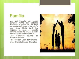 Família
Meu pai trabalha de montar
elevador, minha mãe trabalha
manicure e pedicure, eu faço
escolinha de futebol e jiu jitsu e
muay thay. Minha irmã fica
limpando a casa e quando
termina fica só no celular e na tv
e no sofá, ela não sai pra rua.
Mãe: Francisca Silvana do
Santos Carvalho
Pai: Jefferson Licon de Carvalho
Irmã: Grazielly Santos Carvalho
 