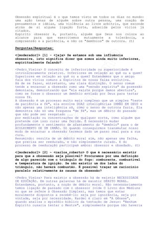 [Moderador] Senhor Jesus, aqui estamos reunidos em teu nome,
buscando elevar nossos pensamentos e sentimentos para nos
aproximarmos o máximo possível de ti. Desta forma, senhor, temos a
certeza de que o aproveitamento daquilo que será estudado hoje,
neste ambiente, será o melhor possível. Que os amigos da
espiritualidade, dirigentes desta nossa tarefa, possam amparar
nosso companheiro que desenvolverá o assunto desta noite. Que em
teu nome, mestre querido, em nome dos espíritos benfeitores aqui
presentes e acima de tudo em nome de Deus, possamos dar por
iniciada mais uma Palestra Virtual. Que assim seja! (t)
Apresentação do Palestrante:

Pedro_Vieira Muito boa noite a todos. Me chamo Pedro Vieira, sou
trabalhador da Casa Espírita Cristófilos, no Rio de Janeiro, onde
desenvolvo, no Espiritismo, a tarefa mediúnica, de evangelizador
infantil e de palestrante. Trabalho na Internet pelo IRCEspiritismo para a Casa de Léon Denis (http://www.celd.org.br).
(t)
Considerações Iniciais:




Pedro_Vieira A obsessão é um mal que tem assolado a humanidade
desde a sua existência, porque desde que há Espíritos no planeta
há ação incessante de uns sobre os outros.
Quando essa ação faz parte da vida cotidiana considerada normal
por determinada sociedade, diz-se que ela é constituinte da
SOCIEDADE. Quando a relação entre duas inteligências torna-se de
tal sorte doentia e agindo malgrado uma delas, diz-se que aí se
constituiu uma OBSESSÃO.
Desde que a humanidade se conhece na Terra, as imperfeições,
mormente o egoísmo, a vaidade e o orgulho têm feito com que os
homens impusessem seus pontos de vista aos demais gerando
conflitos que têm por causa primária o desrespeito à outra
consciência, ao tempo do outro ou mesmo à sua vontade. À medida em
que se utilizou o orgulho e seus mecanismos - a força, a opressão
psicológica, a hierarquia secular - para se exercer essa
influência, iniciou-se o processo OBSESSIVO.
O Espiritismo, como a todas as coisas, lança uma nova luz sobre o
conceito de OBSESSÃO, estendendo-o para além dos acanhados limites
da vida física. Fala-nos O Livro dos Médiuns muito especificamente
da OBSESSÃO ESPIRITUAL.
Obsessão Espiritual, ou simplesmente OBSESSÃO, é a ação que um
Espírito exerce sobre outro, sejam eles encarnados, um encarnado e
outro desencarnado ou ambos desencarnados.
É sempre necessário que, quando analisemos os processos obsessivos
espirituais tenhamos em mente que só a compreensão e o amor podem
corromper a intolerância e o ódio que nascem do egoísmo e do
orgulho e, portanto, porem fim a essa relação doentia.

 
