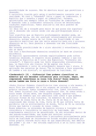 Obsessão espiritual é o que temos visto em todos os dias no mundo:
uma ação tenaz de alguém sobre outra pessoa, uma coação de
pensamentos e idéias, uma violência ao livre arbítrio, que esconde
atrás de si alguma ligação forte, adoecida pelos vícios já
citados.
Espírito obsessor é, portanto, alguém que Deus nos coloca ao
alcance
para
que
exercitemos
mutuamente
a
tolerância,
a
compreensão e a paciência, e não os demônios de outrora. (t)

 