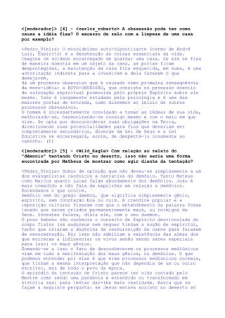 Perguntas/Respostas:



	



[moderador] [1] - jaja Se estamos sob uma influência
obsessiva, isto significa dizer que somos ainda muito inferiores,
espiritualmente falando?




Pedro_Vieira O conceito de inferioridade ou superioridade é
intrinscecamente relativo. Inferiores em relação ao quê ou a quem?
Superiores em relação ao quê ou a quem? Entendemos que o amigo
fala dos vícios comuns a Espíritos de nossa faixa evolutiva.
Há de se fazer, entretanto, uma clara distinção. O senso comum
tende a encarnar a obsessão como uma versão espírita da posessão
demoníaca, demonstrando que ela existe porque damos abertura,
como se fosse o obsessor um demônio enviado por Deus para testar
nossa fé.
A obsessão é um processo muito mais complexo que um simples teste
de paciência e fé, ela envolve DUAS inteligências IRMÃS EM DEUS e
não apenas uma inteligência sã, como o senso de outrora fazia. Ela
demonstra não só uma fraqueza de fé, mas um débito do passado
que não pode ser resgatado ...
por meditação ou concentrações de qualquer sorte, como alguém que
pretende com isso curar uma ferida. É necessário mudar
profundamente o sentimento de afastamento do demônio para o de
ACOLHIMENTO DE UM IRMÃO. Só quando conseguirmos transmutar nosso
modo de encarnar a obsessão teremos dado um passo real para a sua
cura.
Resumindo: resulta de um débito moral sim, não apenas uma falha,
que precisa ser reeducado, e não simplesmente curado. E do
processo de reeducação participam ambos: obsessor e obsedado. (t)
[moderador] [2] - carlos_roberto O que é necessário existir
para que a obssessão seja possível? Procuramos por uma definição
de algo parecido com o triângulo do fogo: comburente, combustível
e temperatura de ignição. Se não existir um dos lados do
triângulo, não haverá combustão. É possível traçar um raciocínio
paralelo relativamente às causas da obsessão?
Pedro_Vieira Para existir a obsessão há de existir NECESSIDADE
DE EDUCAÇÃO. Em outras palavras há de existir DÉBITO MORAL.
Entendamos, portanto, a noção de débito moral. Não necessariamente
temos ligação de passado com o obsessor (vide O Livro dos Médiuns
no que se refere à Obsessão Simples), mas temos que estar
moralmente dispostos a recebê-lo: seja por ignorância, seja por
vontade, seja por necessidade. Kardec é claro em “A Gênese”,
quando analisa o episódio bíblico da tentação de Jesus: Nenhum
Espírito ousaria tentar o Mestre, simplesmente porque não haveria

 