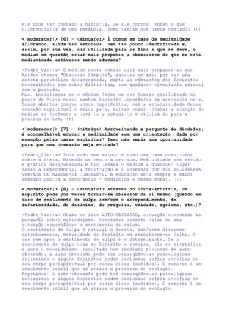 possibilidade de sucesso. Não há abertura moral que permitisse a
obsessão.
O raciocínio trazido pelo amigo é perfeitamente coerente com a
realidade. No caso o obsedado faria o papel do comburente. O
Espírito que o assedia o papel do combustível. Falemos,
aproveitando seu exemplo sobre as condições de combustão.
A obsessão como a conhecemos ostensiva ocorre em determinadas
condições específicas. Vamos analisá-la sob dois padrões de
balisamento:
(1) Deus não dá a ninguém peso maior do que possa ele suportar;
(2) A obsessão não ocorre senão com uma pré-disposição moral a
isso.
Isso significa que um Espírito profundamente devedor pode, em
determinada época, não ser assolado ostensivamente por processo
obsessivo, porque revela de tal forma uma fragilidade ou uma
ignorância espiritual que não seria educativo para ele o processo
obsessivo em si. Deus permite a obsessão com uma finalidade
EDUCATIVA.
Não havendo possibilidade de o aluno absorver o entendimento, ela
não se dará.
Com isso a manifestação obsessiva ostensiva se dará em ulterior
existência.
Um Espírito aparentemente elevado espiritualmente pode sofrer
tenebrosa obsessão. A respeito disso podemos lembrar o que nos
disseram os Espíritos em O Livro dos Espíritos: Conheceis seu
coração?. O Espírito pode ter feito disposições elevadíssimas,
mas, os Espíritos são claros: há de expiar sua falta.
Como? Aprendendo o valor do entendimento daquele que o ataca. A
aplicação das palavras de Jesus: Se te baterem a face esquerda,
dá também a sua direita, no aprendizado da humildade. (t)
[moderador] [3] - LuFrancis Como podemos classificar os
momentos que nos deixamos influenciar pela irritação, mágoa, não
compreensão momentâneas na nossa vida diária? Esses momentos
seriam também uma fonte ou causa e futura obsessão?




Pedro_Vieira Podemos classificá-los como alertas a nós mesmos. O
maior erro que podemos ter é nos enganar em relação à nossa
própria natureza. Somos intempestivos? Sim. Somos intolerantes?
Sim. Somos injustos? Sim. Somos orgulhosos? Sim. Se somos então o
nosso exame íntimo deve, sem vergonha alguma, apontar-nos.
A partir do momento que nos admitimos como somos é que podemos
procurar formas de nos tratarmos. Os momentos de raiva são
resultado de nossa falta de fé. Falta de fé em Deus e na
organização das coisas da vida, falta de fé que reflete falta de
paciência com os acontecimentos do mundo, falta de fé na centelha
divina que habita o coração do nosso irmão.
Esses momentos, se encarados de maneira sincera e tratados com
consciência e insistência no exercício da humildade, são
simplesmente exercícios de aprendizado. Se são encarados dentro de
uma pseudo-normalidade, que acaba por envolver outras
consciências, desarmonizando-lhes a psicosfera principalmente pela
falta de humildade de reconhecer-se errado estamos plantando por
nossa própria vontade muito mais do que experiências, mas débitos
que podem - aí sim - dar entrada específica a um ou outro caso de
obsessão. (t)

 