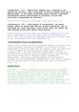 Pedro_Vieira O monoideísmo auto-hipnotizante (termo de André
Luiz, Espírito) é a desatenção às coisas essenciais da vida.
Imagine um soldado encarregado de guardar uma casa. Se ele se fixa
de maneira doentia em um objeto da casa, as portas ficam
desprotegidas, a manutenção da casa fica esquecida, em suma, é uma
autorização indireta para a invadirem e dela fazerem o que
desejarem.
Há um processo obsessivo que é causado como primeira conseqüência
da mono-idéia: a AUTO-OBSESSÃO, que consiste no processo doentio
de sufocação espiritual promovida pelo próprio Espírito sobre ele
mesmo. Isso é largamente estudado pela psicologia e é uma das
maiores portas de entrada, como dissemos ao início de outros
processos obsessivos.
O homem é incessantemente convidado a tomar as rédeas de sua vida,
melhorando-se, harmonizando-se consigo mesmo e com o meio em que
vive. Se opta por desconsiderar suas obrigações na Terra,
direcionando suas potencialidades para fins que deveriam ser
completamente secundários, diverge da Lei de Deus e a Lei
Educativa se encarregará, assim, de despertá-lo novamente ao
caminho. (t)
[moderador] [5] - Wild_Eagle Com relação ao relato do
dêmonio tentando Cristo no deserto, isso não seria uma forma
encontrada por Matheus de mostrar como agir diante da tentação?




Pedro_Vieira Somos de opinião que não deveu-se simplesmente a um
dos evangelistas canônicos a narrativa do demônio. Tanto Mateus
como Marcos quanto Lucas falam abundamente dos demônios. João é
mais comedido e não fala de expulsões em relação a demônios.
Entendamos o que ocorre.
Demônio vem do grego daemon, que significa simplesmente gênio,
espírito, sem conotação boa ou ruim. A crendice popular e a
imposição cultural fizeram com que o entendimento da palavra fosse
levado aos seres criados permanentemente maus, ou inimigos de
Deus. Sócrates falava, dizia ele, com o seu daemon.
O povo hebreu não conhecia o conceito de Espírito desvinculado do
corpo físico (os saduceus nem sequer tinham a noção de espírito),
tanto que criaram a doutrina da ressurreição da carne para falarem
de reencarnação. Por isso não admitiam a existência das almas dos
que morreram a influenciar os vivos senão sendo seres especiais
para isso: os maus gênios.
Somando-se a isso o fato de desconhecerem os processos mediúnicos
viam em tudo a manifestação dos maus gênios, ou demônios. O que
podemos entender por elas é que eram processos mediúnicos normais,
que tinham a mesma interpretação que não dependia de um ou outro
escritor, mas de todo o povo da época.
O episódio da tentação de Cristo parece ter sido contado pelo
Mestre como sendo uma parábola e entendido ou transformado em
história real para tentar dar-lhe mais realidade. Basta que se
façam a seguinte pergunta: se Jesus estava sozinho no deserto só

 