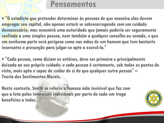 "O estadista que pretender determinar ás pessoas de que maneira elas devem empregar seu capital, não apenas estará se sobrecarregando com um cuidado desnecessário, mas assumirá uma autoridade que jamais poderia ser seguramente confiada a uma simples pessoa, nem também a qualquer conselho ou senado, e que em nenhuma parte será perigosa como nas mãos de um homem que tem bastante insensatez e presunção para julgar-se apto a exercê-la." "Cada pessoa, como diziam os estóicos, deve ser primeira e principalmente deixada ao seu próprio cuidado; e cada pessoa é certamente, sob todos os pontos de vista, mais apta e capaz de cuidar de si do que qualquer outra pessoa" – Teoria dos Sentimentos Morais. Neste contexto, Smith se referiu a famosa mão invisível que faz com que a luta pelos interesses individuais por parte de cada um traga benefícios a todos. Pensamentos 