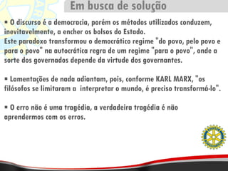 O discurso é a democracia, porém os métodos utilizados conduzem, inevitavelmente, a encher os bolsos do Estado. Este paradoxo transformou o democrático regime "do povo, pelo povo e para o povo" na autocrática regra de um regime "para o povo", onde a sorte dos governados depende da virtude dos governantes. Lamentações de nada adiantam, pois, conforme KARL MARX, "os filósofos se limitaram a  interpretar o mundo, é preciso transformá-lo". O erro não é uma tragédia, a verdadeira tragédia é não aprendermos com os erros. Em busca de solução 