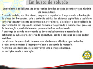 Capitalismo e socialismo são duas teorias datadas que não deram certo na história da humanidade. O mundo assiste, nos dias atuais, perplexo e impotente, á supremacia e dominação da classe dos burocratas, pois a evolução prática dos sistemas capitalista e socialista converge inevitavelmente para um regime totalitário. Vale dizer, a desigualdade de oportunidades nas regras de convívio humano está gerando o mais terrível processo de dominação e servidão humana que é a ditadura da burocracia. A presença do estado na economia se deve exclusivamente a necessidade de estimular ou subsidiar os setores de agricultura, saúde e educação que não andam sozinhos. Um sistema de convivência humana que não fornece idênticas oportunidades a todos seus membros é incompatível com a economia de mercado. Nenhuma sociedade pode se desenvolver sem a energia humana, ou nutrição, saúde e educação. Em busca de solução 
