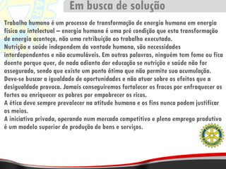 Trabalho humano é um processo de transformação de energia humana em energia física ou intelectual – energia humana é uma pré condição que esta transformação de energia aconteça, não uma retribuição ao trabalho executado. Nutrição e saúde independem da vontade humana, são necessidades interdependentes e não acumuláveis. Em outras palavras, ninguém tem fome ou fica doente porque quer, de nada adianta dar educação se nutrição e saúde não for assegurada, sendo que existe um ponto ótimo que não permite sua acumulação. Deve-se buscar a igualdade de oportunidades e não atuar sobre os efeitos que a desigualdade provoca. Jamais conseguiremos fortalecer os fracos por enfraquecer os fortes ou enriquecer os pobres por empobrecer os ricos. A ética deve sempre prevalecer na atitude humana e os fins nunca podem justificar os meios. A iniciativa privada, operando num mercado competitivo e pleno emprego produtivo é um modelo superior de produção de bens e serviços. Em busca de solução 