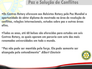 Os Centros Rotary oferecem aos Bolsistas Rotary pela Paz Mundial a oportunidade de obter diploma de mestrado na área de resolução de conflitos, relações internacionais, estudos sobre paz e outras áreas afins. Todos os anos, até 60 bolsas são oferecidas para estudos em seis Centros Rotary, os quais operam em parceria com sete das mais renomadas universidades em todo o mundo. “ Paz não pode ser mantida pela força. Ela pode somente ser alcançada pelo entendimento”  Albert Einstein Paz e Solução de Conflitos 