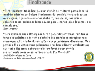 “ É indispensável trabalhar, pois um mundo de criaturas passivas seria também triste e sem beleza. Precisamos dar sentido humano à nossas construções. E quando o amor ao dinheiro, ao sucesso, nos estiver deixando cegos, saibamos fazer pausas para olhar os lírios do campo e as aves do céu.” Érico Veríssimo “ Bem sabemos que o Rotary não tem o poder dos governos; não tem a força dos exércitos; não tem o dinheiro das grandes corporações; nem mesmo possui a mística das religiões, que prometem a vida eterna. Mas possui a fé e o entusiasmo de homens e mulheres; lideres e voluntários que estão dispostos a oferecer algo em favor de um mundo melhor, onde possa reinar a tão sonhada Paz Mundial!”  Paulo Viriato Correa da Costa Presidente de Rotary International 1990-91 Finalizando 