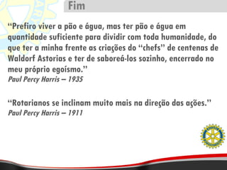 “ Prefiro viver a pão e água, mas ter pão e água em quantidade suficiente para dividir com toda humanidade, do que ter a minha frente as criações do “chefs” de centenas de Waldorf Astorias e ter de saboreá-los sozinho, encerrado no meu próprio egoísmo.” Paul Percy Harris – 1935 “ Rotarianos se inclinam muito mais na direção das ações.” Paul Percy Harris – 1911 Fim 