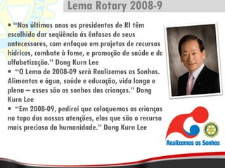 “ Nos últimos anos os presidentes de RI têm escolhido dar seqüência ás ênfases de seus antecessores, com enfoque em projetos de recursos hídricos, combate à fome, e promoção de saúde e da alfabetização.” Dong Kurn Lee “ O Lema de 2008-09 será Realizemos os Sonhos. Alimentos e água, saúde e educação, vida longa e plena – esses são os sonhos das crianças.” Dong Kurn Lee “ Em 2008-09, pedirei que coloquemos as crianças no topo das nossas atenções, elas que são o recurso mais precioso da humanidade.” Dong Kurn Lee Lema Rotary 2008-9 