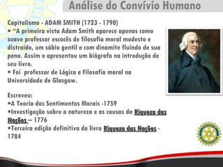 Capitalismo - ADAM SMITH (1723 - 1790) “ A primeira vista Adam Smith aparece apenas como suave professor escocês de filosofia moral modesto e distraído, um sábio gentil e com dinamite fluindo de sua pena. Assim o apresentou um biógrafo na introdução de seu livro. Foi  professor de Lógica e Filosofia moral na Universidade de Glasgow. Escreveu: A Teoria dos Sentimentos Morais -1759 Investigação sobre a natureza e as causas da  Riqueza das Nações  – 1776 Terceira edição definitiva do livro  Riqueza das Nações  - 1784 Análise do Convívio Humano 