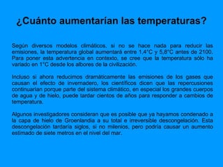 ¿Cuánto aumentarían las temperaturas? Según diversos modelos climáticos, si no se hace nada para reducir las emisiones, la temperatura global aumentará entre 1,4°C y 5,8°C antes de 2100. Para poner esta advertencia en contexto, se cree que la temperatura sólo ha variado en 1°C desde los albores de la civilización.  Incluso si ahora reducimos dramáticamente las emisiones de los gases que causan el efecto de invernadero, los científicos dicen que las repercusiones continuarían porque parte del sistema climático, en especial los grandes cuerpos de agua y de hielo, puede tardar cientos de años para responder a cambios de temperatura.  Algunos investigadores consideran que es posible que ya hayamos condenado a la capa de hielo de Groenlandia a su total e irreversible descongelación. Esta descongelación tardaría siglos, si no milenios, pero podría causar un aumento estimado de siete metros en el nivel del mar.  
