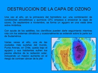 DESTRUCCION DE LA CAPA DE OZONO Una vez al año, en la primavera del hemisferio sur, una combinación de condiciones atmosféricas y químicos CFC empieza a erosionar la capa de ozono. De septiembre a noviembre, se forma un agujero en una vasta área sobre Antártica.  Con ayuda de los satélites, los científicos pueden darle seguimiento mientras rota con los sistemas climáticos y ocasionalmente se extiende sobre la parte sur de Sudamérica.  Varias veces al año, una de las ciudades más sureñas del mundo, Punta Arenas, en Chile, queda bajo el agujero y sus habitantes sufren los peores efectos de la radiación solar, incluyendo un masivo aumento en el riesgo de contraer cáncer de la piel 