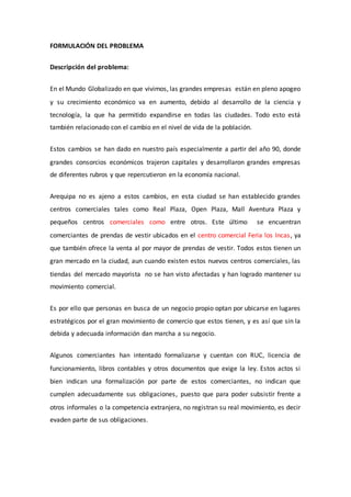 FORMULACIÓN DEL PROBLEMA
Descripción del problema:
En el Mundo Globalizado en que vivimos, las grandes empresas están en pleno apogeo
y su crecimiento económico va en aumento, debido al desarrollo de la ciencia y
tecnología, la que ha permitido expandirse en todas las ciudades. Todo esto está
también relacionado con el cambio en el nivel de vida de la población.
Estos cambios se han dado en nuestro país especialmente a partir del año 90, donde
grandes consorcios económicos trajeron capitales y desarrollaron grandes empresas
de diferentes rubros y que repercutieron en la economía nacional.
Arequipa no es ajeno a estos cambios, en esta ciudad se han establecido grandes
centros comerciales tales como Real Plaza, Open Plaza, Mall Aventura Plaza y
pequeños centros comerciales como entre otros. Este último se encuentran
comerciantes de prendas de vestir ubicados en el centro comercial Feria los Incas, ya
que también ofrece la venta al por mayor de prendas de vestir. Todos estos tienen un
gran mercado en la ciudad, aun cuando existen estos nuevos centros comerciales, las
tiendas del mercado mayorista no se han visto afectadas y han logrado mantener su
movimiento comercial.
Es por ello que personas en busca de un negocio propio optan por ubicarse en lugares
estratégicos por el gran movimiento de comercio que estos tienen, y es así que sin la
debida y adecuada información dan marcha a su negocio.
Algunos comerciantes han intentado formalizarse y cuentan con RUC, licencia de
funcionamiento, libros contables y otros documentos que exige la ley. Estos actos si
bien indican una formalización por parte de estos comerciantes, no indican que
cumplen adecuadamente sus obligaciones, puesto que para poder subsistir frente a
otros informales o la competencia extranjera, no registran su real movimiento, es decir
evaden parte de sus obligaciones.
 
