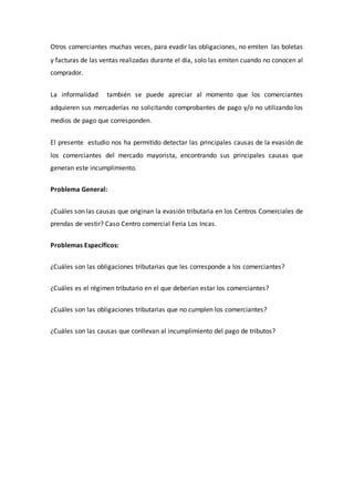 Otros comerciantes muchas veces, para evadir las obligaciones, no emiten las boletas
y facturas de las ventas realizadas durante el día, solo las emiten cuando no conocen al
comprador.
La informalidad también se puede apreciar al momento que los comerciantes
adquieren sus mercaderías no solicitando comprobantes de pago y/o no utilizando los
medios de pago que corresponden.
El presente estudio nos ha permitido detectar las principales causas de la evasión de
los comerciantes del mercado mayorista, encontrando sus principales causas que
generan este incumplimiento.
Problema General:
¿Cuáles son las causas que originan la evasión tributaria en los Centros Comerciales de
prendas de vestir? Caso Centro comercial Feria Los Incas.
Problemas Específicos:
¿Cuáles son las obligaciones tributarias que les corresponde a los comerciantes?
¿Cuáles es el régimen tributario en el que deberían estar los comerciantes?
¿Cuáles son las obligaciones tributarias que no cumplen los comerciantes?
¿Cuáles son las causas que conllevan al incumplimiento del pago de tributos?
 