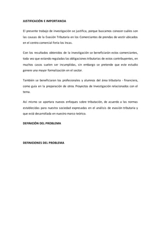JUSTIFICACIÓN E IMPORTANCIA
El presente trabajo de investigación se justifica, porque buscamos conocer cuáles son
las causas de la Evasión Tributaria en los Comerciantes de prendas de vestir ubicados
en el centro comercial Feria los Incas.
Con los resultados obtenidos de la investigación se beneficiarán estos comerciantes,
toda vez que estando reguladas las obligaciones tributarias de estos contribuyentes, en
muchos casos suelen ser incumplidas, sin embargo se pretende que este estudio
genere una mayor formalización en el sector.
También se beneficiaran los profesionales y alumnos del área tributaria - financiera,
como guía en la preparación de otros Proyectos de Investigación relacionados con el
tema.
Así mismo se aportara nuevos enfoques sobre tributación, de acuerdo a las normas
establecidas para nuestra sociedad expresadas en el análisis de evasión tributaria y
que está desarrollada en nuestro marco teórico.
DEFINICIÓN DEL PROBLEMA
DEFINICIONES DEL PROBLEMA
 
