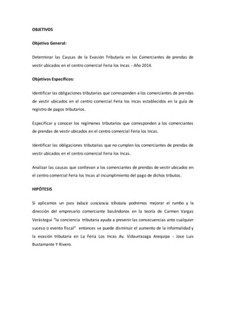 OBJETIVOS
Objetivo General:
Determinar las Causas de la Evasión Tributaria en los Comerciantes de prendas de
vestir ubicados en el centro comercial Feria los Incas - Año 2014.
Objetivos Específicos:
Identificar las obligaciones tributarias que corresponden a los comerciantes de prendas
de vestir ubicados en el centro comercial Feria los Incas establecidos en la guía de
registro de pagos tributarios.
Especificar y conocer los regímenes tributarios que corresponden a los comerciantes
de prendas de vestir ubicados en el centro comercial Feria los Incas.
Identificar las obligaciones tributarias que no cumplen los comerciantes de prendas de
vestir ubicados en el centro comercial Feria los Incas.
Analizar las causas que conllevan a los comerciantes de prendas de vestir ubicados en
el centro comercial Feria los Incas al incumplimiento del pago de dichos tributos.
HIPÓTESIS
Si aplicamos un para inducir conciencia tributaria podremos mejorar el rumbo y la
dirección del empresario comerciante basándonos en la teoría de Carmen Vargas
Verástegui “la conciencia tributaria ayuda a prevenir las consecuencias ante cualquier
suceso o evento fiscal” entonces se puede disminuir el aumento de la informalidad y
la evasión tributaria en La Feria Los Incas Av. Vidaurrazaga Arequipa - Jose Luis
Bustamante Y Rivero.
 