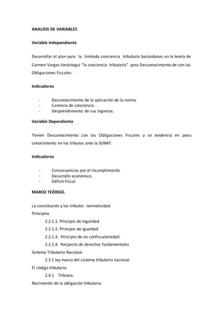 ANALISIS DE VARIABLES
Variable Independiente
Desarrollar el plan para la limitada conciencia tributaria basándonos en la teoría de
Carmen Vargas Verástegui “la conciencia tributaria” para Desconocimiento de con las
Obligaciones Fiscales.
Indicadores
- Desconocimiento de la aplicación de la norma.
- Carencia de conciencia.
- Desprendimiento de sus Ingresos.
Variable Dependiente
Tienen Desconocimiento con las Obligaciones Fiscales y se evidencia en poco
conocimiento en los tributos ante la SUNAT.
Indicadores
- Consecuencias por el incumplimiento
- Desarrollo económico.
- Déficit Fiscal
MARCO TEÓRICO.
La constitución y los tributos normatividad
Principios
2.2.1.1. Principio de legalidad
2.2.1.2. Principio de igualdad
2.2.1.3. Principio de no confiscatoriedad
2.2.1.4. Respecto de derechos fundamentales
Sistema Tributario Nacional
2.3.1 ley marco del sistema tributario nacional
El código tributario.
2.4.1 Tributos.
Nacimiento de la obligación tributaria.
 