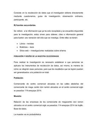 Consiste en la recolección de datos que el investigador obtiene directamente
mediante cuestionarios, guías de investigación, observación ordinaria,
participante, etc.
B) fuentes secundarias.
Se refiere a la información que ya ha sido recopilada y se encuentra disponible
para la investigación; estos sirven para obtener, citas e información general
para ilustrar una narración del sitio que se investiga. Entre ellas se tienen:
 Libros – revistas
 Boletines – tesis
 Sitios web – investigaciones realizadas sobre el tema
POBLACIÓN Y DISEÑO DE LA MUESTRA SELECCIONADA
Para realizar la investigación es necesario establecer a que personas se
aplicara los instrumentos de recolección de datos, así mismo, la manera de
cómo se elegirán esas personas, para que los resultados que se logren puedan
ser generalizados a la población en total.
Población
Comerciante de centro comercial ubicadas en las calles aledañas del
comerciante de mega centro don ramón ubicados en el centro comercial siglo
xx pasadizo 114-arequipa 2014.
Muestra
Relación de las empresas de los comerciante de megacentro don ramon
ubicados en el centro comercial siglo xx pasadizo 114-arequipa 2014 de trujillo.
Base de datos.
La muestra es no probabilística
 