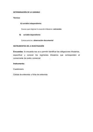 DETERMINACIÓN DE LA VARIABLE
Técnicas
A) variable independiente:
Causas que originan la evasión tributaria: entrevista
B) variable dependiente
Consecuencias: observación documental
INSTRUMENTOS DEL A INVESTIGACIÓN
Encuestas: la encuesta nos va a permitir identificar las obligaciones tributarias,
especificar y conocer los regímenes tributarios que corresponden al
comerciante de centro comercial .
Instrumento:
Cuestionario
Cédula de entrevista o ficha de entrevista
 