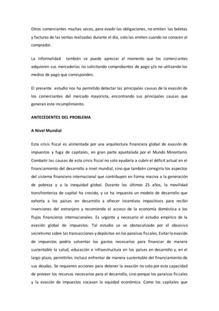 Otros comerciantes muchas veces, para evadir las obligaciones, no emiten las boletas
y facturas de las ventas realizadas durante el día, solo las emiten cuando no conocen al
comprador.
La informalidad también se puede apreciar al momento que los comerciantes
adquieren sus mercaderías no solicitando comprobantes de pago y/o no utilizando los
medios de pago que corresponden.
El presente estudio nos ha permitido detectar las principales causas de la evasión de
los comerciantes del mercado mayorista, encontrando sus principales causas que
generan este incumplimiento.
ANTECEDENTES DEL PROBLEMA
A Nivel Mundial
Esta crisis fiscal es alimentada por una arquitectura financiera global de evasión de
impuestos y fuga de capitales, en gran parte apuntalada por el Mundo Minoritario.
Combatir las causas de esta crisis fiscal no solo ayudaría a cubrir el déficit actual en el
financiamiento del desarrollo a nivel mundial, sino que también corregiría los aspectos
del sistema financiero internacional que contribuyen en forma masiva a la generación
de pobreza y a la inequidad global. Durante los últimos 25 años, la movilidad
transfronteriza de capital ha crecido, y se ha impuesto un modelo de desarrollo que
exhorta a los países en desarrollo a ofrecer incentivos impositivos para recibir
inversiones del extranjero y recomienda el acceso de la economía doméstica a los
flujos financieros internacionales. Es urgente y necesario el estudio empírico de la
evasión global de impuestos. Tal estudio se ve obstaculizado por el obsesivo
secretismo sobre las transacciones y depósitos en los paraísos fiscales. Evitar la evasión
de impuestos podría solventar los gastos necesarios para financiar de manera
sustentable la salud, educación e infraestructura en los países en desarrollo y, en el
largo plazo, permitirles incluso enfrentar de manera sustentable del financiamiento de
sus deudas. Se requieren acciones para detener la evasión no solo por esta capacidad
de proveer los recursos necesarios para el desarrollo, sino porque los paraísos fiscales
y la evasión de impuestos socavan la equidad económica. Como los capitales que
 