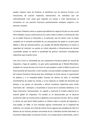 pueden moverse fuera de fronteras se benefician con los paraísos fiscales y los
mecanismos de evasión impositiva internacional, los individuos que son
suficientemente ricos como para expandir sus activos a nivel internacional se
encuentran en una posición financiera particularmente ventajosa respecto a las
personas comunes.
La Evasión Tributaria como un aspecto que debilita los ingresos fiscales en una nación
tiene múltiples causas y consecuencias las cuales vamos a enfocar a continuación: Que
no se pueda financiar el desarrollo y, en particular, que los países ricos no hayan
cumplido con el aumento prometido de sus presupuestos de ayuda es, en gran parte
debido a falta de voluntad política. Los estados del Mundo Mayoritario no tienen la
capacidad de solventar sus gastos en salud, educación e infraestructura de manera
sustentable porque no tienen la posibilidad de generar suficientes recaudaciones
impositivas para el gasto social.
Esta crisis fiscal es alimentada por una arquitectura financiera global de evasión de
impuestos y fuga de capitales, en gran parte apuntalada por el Mundo Minoritario.
Combatir las causas de esta crisis fiscal no solo ayudaría a cubrir el déficit actual en el
financiamiento del desarrollo a nivel mundial, sino que también corregiría los aspectos
del sistema financiero internacional que contribuyen en forma masiva a la generación
de pobreza y a la inequidad global. Durante los últimos 25 años, la movilidad
transfronteriza de capital ha crecido, y se ha impuesto un modelo de desarrollo que
exhorta a los países en desarrollo a ofrecer incentivos impositivos para recibir
inversiones del extranjero y recomienda el acceso de la economía doméstica a los
flujos financieros internacionales. Es urgente y necesario el estudio empírico de la
evasión global de impuestos. Tal estudio se ve obstaculizado por el obsesivo
secretismo sobre las transacciones y depósitos en los paraísos fiscales. Aún así, desde
la última vez que Social Watch publicó un informe sobre la evasión de impuestos a
nivel global, en 2004, se han realizado algunas estimaciones de la magnitud del
problema. Los cálculos de la Red de Justicia Fiscal sugieren que alrededor de USD 11,5
billones de las fortunas privadas únicamente de los “Individuos de Alto Valor Neto” se
encuentran depositados en paraísos fiscales, en su mayor parte no declarados, y por lo
 