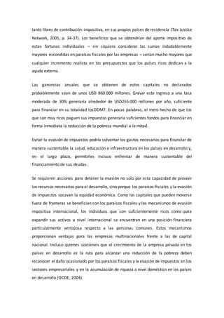 tanto libres de contribución impositiva, en sus propios países de residencia (Tax Justice
Network, 2005, p. 34-37). Los beneficios que se obtendrían del aporte impositivo de
estas fortunas individuales – sin siquiera considerar las sumas indudablemente
mayores escondidas en paraísos fiscales por las empresas – serían mucho mayores que
cualquier incremento realista en los presupuestos que los países ricos dedican a la
ayuda externa.
Las ganancias anuales que se obtienen de estos capitales no declarados
probablemente sean de unos USD 860.000 millones. Gravar este ingreso a una tasa
moderada de 30% generaría alrededor de USD255.000 millones por año, suficiente
para financiar en su totalidad losODM7. En pocas palabras, el mero hecho de que los
que son muy ricos paguen sus impuestos generaría suficientes fondos para financiar en
forma inmediata la reducción de la pobreza mundial a la mitad.
Evitar la evasión de impuestos podría solventar los gastos necesarios para financiar de
manera sustentable la salud, educación e infraestructura en los países en desarrollo y,
en el largo plazo, permitirles incluso enfrentar de manera sustentable del
financiamiento de sus deudas.
Se requieren acciones para detener la evasión no solo por esta capacidad de proveer
los recursos necesarios para el desarrollo, sino porque los paraísos fiscales y la evasión
de impuestos socavan la equidad económica. Como los capitales que pueden moverse
fuera de fronteras se benefician con los paraísos fiscales y los mecanismos de evasión
impositiva internacional, los individuos que son suficientemente ricos como para
expandir sus activos a nivel internacional se encuentran en una posición financiera
particularmente ventajosa respecto a las personas comunes. Estos mecanismos
proporcionan ventajas para las empresas multinacionales frente a las de capital
nacional. Incluso quienes sostienen que el crecimiento de la empresa privada en los
países en desarrollo es la ruta para alcanzar una reducción de la pobreza deben
reconocer el daño ocasionado por los paraísos fiscales y la evasión de impuestos en los
sectores empresariales y en la acumulación de riqueza a nivel doméstico en los países
en desarrollo (OCDE, 2004).
 