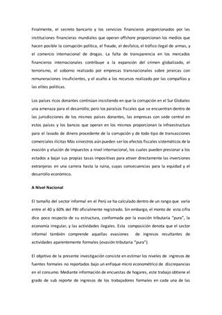 Finalmente, el secreto bancario y los servicios financieros proporcionados por las
instituciones financieras mundiales que operan offshore proporcionan los medios que
hacen posible la corrupción política, el fraude, el desfalco, el tráfico ilegal de armas, y
el comercio internacional de drogas. La falta de transparencia en los mercados
financieros internacionales contribuye a la expansión del crimen globalizado, el
terrorismo, el soborno realizado por empresas transnacionales sobre jerarcas con
remuneraciones insuficientes, y el asalto a los recursos realizado por las compañías y
las elites políticas.
Los países ricos donantes continúan insistiendo en que la corrupción en el Sur Globales
una amenaza para el desarrollo; pero los paraísos fiscales que se encuentran dentro de
las jurisdicciones de los mismos países donantes, las empresas con sede central en
estos países y los bancos que operan en los mismos proporcionan la infraestructura
para el lavado de dinero procedente de la corrupción y de todo tipo de transacciones
comerciales ilícitas Más siniestros aún pueden ser los efectos fiscales sistemáticos de la
evasión y elusión de impuestos a nivel internacional, los cuales pueden presionar a los
estados a bajar sus propias tasas impositivas para atraer directamente las inversiones
extranjeras en una carrera hasta la ruina, cuyas consecuencias para la equidad y el
desarrollo económico.
A Nivel Nacional
El tamaño del sector informal en el Perú se ha calculado dentro de un rango que varía
entre el 40 y 60% del PBI oficialmente registrado. Sin embargo, el monto de esta cifra
dice poco respecto de su estructura, conformada por la evasión tributaria “pura”, la
economía irregular, y las actividades ilegales. Esta composición denota que el sector
informal también comprende aquellas evasiones de ingresos resultantes de
actividades aparentemente formales (evasión tributaria “pura”).
El objetivo de la presente investigación consiste en estimar los niveles de ingresos de
fuentes formales no reportados bajo un enfoque micro econométrico de discrepancias
en el consumo. Mediante información de encuestas de hogares, este trabajo obtiene el
grado de sub reporte de ingresos de los trabajadores formales en cada una de las
 