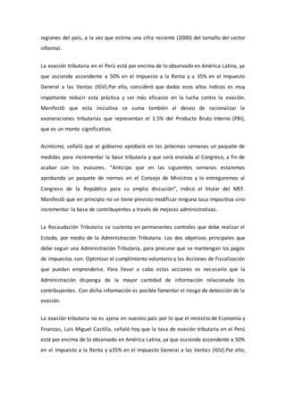 regiones del país, a la vez que estima una cifra reciente (2000) del tamaño del sector
informal.
La evasión tributaria en el Perú está por encima de lo observado en América Latina, ya
que asciende ascendente a 50% en el Impuesto a la Renta y a 35% en el Impuesto
General a las Ventas (IGV).Por ello, consideró que dados esos altos índices es muy
importante reducir esta práctica y ser más eficaces en la lucha contra la evasión.
Manifestó que esta iniciativa se suma también al deseo de racionalizar la
exoneraciones tributarias que representan el 1.5% del Producto Bruto Interno (PBI),
que es un monto significativo.
Asimismo, señaló que el gobierno aprobará en las próximas semanas un paquete de
medidas para incrementar la base tributaria y que será enviada al Congreso, a fin de
acabar con los evasores. “Anticipo que en las siguientes semanas estaremos
aprobando un paquete de normas en el Consejo de Ministros y lo entregaremos al
Congreso de la República para su amplia discusión”, indicó el titular del MEF.
Manifestó que en principio no se tiene previsto modificar ninguna tasa impositiva sino
incrementar la base de contribuyentes a través de mejoras administrativas.
La Recaudación Tributaria se sustenta en permanentes controles que debe realizar el
Estado, por medio de la Administración Tributaria. Los dos objetivos principales que
debe seguir una Administración Tributaria, para procurar que se mantengan los pagos
de impuestos son: Optimizar el cumplimiento voluntario y las Acciones de Fiscalización
que puedan emprenderse. Para llevar a cabo estas acciones es necesario que la
Administración disponga de la mayor cantidad de información relacionada los
contribuyentes. Con dicha información es posible fomentar el riesgo de detección de la
evasión.
La evasión tributaria no es ajena en nuestro país por lo que el ministro de Economía y
Finanzas, Luis Miguel Castilla, señaló hoy que la tasa de evasión tributaria en el Perú
está por encima de lo observado en América Latina, ya que asciende ascendente a 50%
en el Impuesto a la Renta y a35% en el Impuesto General a las Ventas (IGV).Por ello,
 