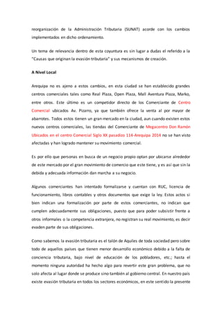 reorganización de la Administración Tributaria (SUNAT) acorde con los cambios
implementados en dicho ordenamiento.
Un tema de relevancia dentro de esta coyuntura es sin lugar a dudas el referido a la
“Causas que originan la evasión tributaria” y sus mecanismos de creación.
A Nivel Local
Arequipa no es ajeno a estos cambios, en esta ciudad se han establecido grandes
centros comerciales tales como Real Plaza, Open Plaza, Mall Aventura Plaza, Marko,
entre otros. Este último es un competidor directo de los Comerciante de Centro
Comercial ubicados Av. Pizarro, ya que también ofrece la venta al por mayor de
abarrotes. Todos estos tienen un gran mercado en la ciudad, aun cuando existen estos
nuevos centros comerciales, las tiendas del Comerciante de Megacentro Don Ramón
Ubicados en el centro Comercial Siglo XX pasadizo 114-Arequipa 2014 no se han visto
afectadas y han logrado mantener su movimiento comercial.
Es por ello que personas en busca de un negocio propio optan por ubicarse alrededor
de este mercado por el gran movimiento de comercio que este tiene, y es así que sin la
debida y adecuada información dan marcha a su negocio.
Algunos comerciantes han intentado formalizarse y cuentan con RUC, licencia de
funcionamiento, libros contables y otros documentos que exige la ley. Estos actos si
bien indican una formalización por parte de estos comerciantes, no indican que
cumplen adecuadamente sus obligaciones, puesto que para poder subsistir frente a
otros informales o la competencia extranjera, no registran su real movimiento, es decir
evaden parte de sus obligaciones.
Como sabemos la evasión tributaria es el talón de Aquiles de toda sociedad pero sobre
todo de aquellos países que tienen menor desarrollo económico debido a la falta de
conciencia tributaria, bajo nivel de educación de los pobladores, etc.; hasta el
momento ninguna autoridad ha hecho algo para revertir este gran problema, que no
solo afecta al lugar donde se produce sino también al gobierno central. En nuestro país
existe evasión tributaria en todos los sectores económicos, en este sentido la presente
 
