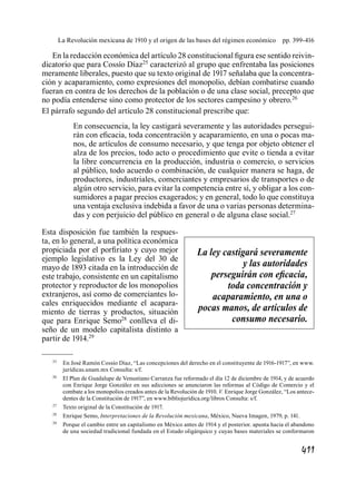 411
La Revolución mexicana de 1910 y el origen de las bases del régimen económico  pp. 399-416
En la redacción económica del artículo 28 constitucional figura ese sentido reivin-
dicatorio que para Cossío Díaz25
caracterizó al grupo que enfrentaba las posiciones
meramente liberales, puesto que su texto original de 1917 señalaba que la concentra-
ción y acaparamiento, como expresiones del monopolio, debían combatirse cuando
fueran en contra de los derechos de la población o de una clase social, precepto que
no podía entenderse sino como protector de los sectores campesino y obrero.26
El párrafo segundo del artículo 28 constitucional prescribe que:
En consecuencia, la ley castigará severamente y las autoridades persegui-
rán con eficacia, toda concentración y acaparamiento, en una o pocas ma-
nos, de artículos de consumo necesario, y que tenga por objeto obtener el
alza de los precios, todo acto o procedimiento que evite o tienda a evitar
la libre concurrencia en la producción, industria o comercio, o servicios
al público, todo acuerdo o combinación, de cualquier manera se haga, de
productores, industriales, comerciantes y empresarios de transportes o de
algún otro servicio, para evitar la competencia entre sí, y obligar a los con-
sumidores a pagar precios exagerados; y en general, todo lo que constituya
una ventaja exclusiva indebida a favor de una o varias personas determina-
das y con perjuicio del público en general o de alguna clase social.27
Esta disposición fue también la respues-
ta, en lo general, a una política económica
propiciada por el porfiriato y cuyo mejor
ejemplo legislativo es la Ley del 30 de
mayo de 1893 citada en la introducción de
este trabajo, consistente en un capitalismo
protector y reproductor de los monopolios
extranjeros, así como de comerciantes lo-
cales enriquecidos mediante el acapara-
miento de tierras y productos, situación
que para Enrique Semo28
conlleva el di-
seño de un modelo capitalista distinto a
partir de 1914.29
	25
	 En José Ramón Cossío Díaz, “Las concepciones del derecho en el constituyente de 1916-1917”, en www.
jurídicas.unam.mx Consulta: s/f.
	26
	 El Plan de Guadalupe de Venustiano Carranza fue reformado el día 12 de diciembre de 1914, y de acuerdo
con Enrique Jorge González en sus adicciones se anunciaron las reformas al Código de Comercio y el
combate a los monopolios creados antes de la Revolución de 1910. V. Enrique Jorge González, “Los antece-
dentes de la Constitución de 1917”, en www.bibliojurídica.org/libros Consulta: s/f.
	27
	 Texto original de la Constitución de 1917.
	28
	 Enrique Semo, Interpretaciones de la Revolución mexicana, México, Nueva Imagen, 1979, p. 141.
	29
	 Porque el cambio entre un capitalismo en México antes de 1914 y el posterior. apunta hacia el abandono
de una sociedad tradicional fundada en el Estado oligárquico y cuyas bases materiales se conformaron
La ley castigará severamente
y las autoridades
perseguirán con eficacia,
toda concentración y
acaparamiento, en una o
pocas manos, de artículos de
consumo necesario.
 