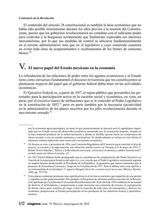 Centenario de la Revolución
412  alegatos, núm. 75, México, mayo/agosto de 2010
El contenido del artículo 28 constitucional es también la base económica que no
había sido posible instrumentar durante los años previos a la reunión del Constitu-
yente, puesto que los gobiernos revolucionarios no contaban con el suficiente poder
para controlar a la burguesía terrateniente que finalmente expresaba sus intereses
mercantilistas, por lo que sus medidas de control se ubicaron fundamentalmente
en el terreno administrativo más que en el legislativo y cuyo contenido consistía
en evitar toda clase de acaparamientos y ocultamientos de los bienes de consumo
básico.30
V.	 El nuevo papel del Estado mexicano en la economía
La refundación de las relaciones de poder entre los agentes económicos y el Estado
tiene como estructura fundamental el discurso revisionista que los constituyentes se
plantearon respecto del papel que el gobierno federal debía tener en las actividades
económicas.
El Ejecutivo Federal es, a partir de 1917, el sujeto público que personifica las po-
testades para la participación activa en la cuestión social y económica, en vista, en
parte, por el excesivo marco de atribuciones que se le concedió al Poder Legislativo
en la constitución de 1857,31
pero en parte también por la necesaria ejecutividad
en lo administrativo de los planes suscritos por los jefes revolucionarios durante el
movimiento armado.32
por la economía agroexportadora, en tanto lo que posteriormente se buscará será el capitalismo impul-
sado por un Estado rector del desarrollo económico sustentado por la orientación popular, situado en
la base material producto de la industrialización y donde es factible apostar hacia un compromiso de
clases sociales y con un sentido autónomo y nacionalista. En donde además se incluye en este último el
elemento urbano-industrial como motor del crecimiento económico.
	30
	 En Sonora se crea, a principios de 1916, una Comisión Reguladora del Comercio para controlar el alza de
precios, la carestía y la especulación; una situación similar ocurre en Yucatán el 8 de mayo de 1915. V.
Rafael Torres Sánchez, “Jalisco y la Revolución mexicana: estructura, economía y cambio institucional”,
en bidi.unam.mx/libroe Consulta: s/f.
	31
	 En 1912 Emilio Rabasa había propugnado que se extendieran las competencias del Poder Ejecutivo en
función de la experiencia histórica del siglo xix y en vista de que el Poder Legislativo unicameral suponía
un amplio balance desfavorable al Presidente de la República. Argumentos que fueron retomados por el
proyecto de Venustiano Carranza y luego en la Constitución de 1917. Para el debate entre esta opinión y
el contrasentido de la dictadura. V. Ignacio Burgoa, Derecho constitucional mexicano, México, Porrúa,
1989, pp. 757-759.
	32
	 Estos planes contenían promesas muy significativas en el terreno económico que requerían de una pronta
y expedita acción gubernamental. Por ejemplo, el Programa de reformas político-sociales de la Revolu-
ción aprobado por la Soberana Convención Revolucionaria del 18 de abril de 1916 establecía la necesidad
de destruir el latifundismo y proporcionar a cada mexicano una extensión de terreno; la expropiación
de bienes raíces para sistemas de riego; evitar la creación de toda clase de monopolios y destruir los
existentes; proporcionar al Estado participación en los productos de las industrias minera y petrolífera,
etcétera.
 