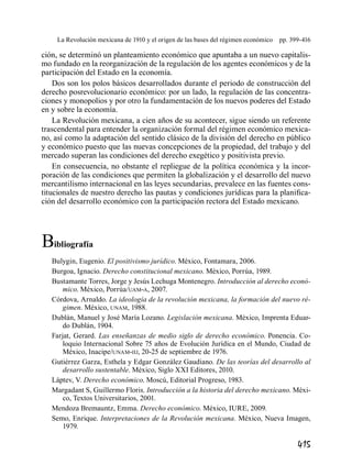 415
La Revolución mexicana de 1910 y el origen de las bases del régimen económico  pp. 399-416
ción, se determinó un planteamiento económico que apuntaba a un nuevo capitalis-
mo fundado en la reorganización de la regulación de los agentes económicos y de la
participación del Estado en la economía.
Dos son los polos básicos desarrollados durante el periodo de construcción del
derecho posrevolucionario económico: por un lado, la regulación de las concentra-
ciones y monopolios y por otro la fundamentación de los nuevos poderes del Estado
en y sobre la economía.
La Revolución mexicana, a cien años de su acontecer, sigue siendo un referente
trascendental para entender la organización formal del régimen económico mexica-
no, así como la adaptación del sentido clásico de la división del derecho en público
y económico puesto que las nuevas concepciones de la propiedad, del trabajo y del
mercado superan las condiciones del derecho exegético y positivista previo.
En consecuencia, no obstante el repliegue de la política económica y la incor-
poración de las condiciones que permiten la globalización y el desarrollo del nuevo
mercantilismo internacional en las leyes secundarias, prevalece en las fuentes cons-
titucionales de nuestro derecho las pautas y condiciones jurídicas para la planifica-
ción del desarrollo económico con la participación rectora del Estado mexicano.
Bibliografía
Bulygin, Eugenio. El positivismo jurídico. México, Fontamara, 2006.
Burgoa, Ignacio. Derecho constitucional mexicano. México, Porrúa, 1989.
Bustamante Torres, Jorge y Jesús Lechuga Montenegro. Introducción al derecho econó-
mico. México, Porrúa/uam-a, 2007.
Córdova, Arnaldo. La ideología de la revolución mexicana, la formación del nuevo ré-
gimen. México, unam, 1988.
Dublán, Manuel y José María Lozano. Legislación mexicana. México, Imprenta Eduar-
do Dublán, 1904.
Farjat, Gerard. Las enseñanzas de medio siglo de derecho económico. Ponencia. Co-
loquio Internacional Sobre 75 años de Evolución Jurídica en el Mundo, Ciudad de
México, Inacipe/unam-iij, 20-25 de septiembre de 1976.
Gutiérrez Garza, Esthela y Edgar González Gaudiano. De las teorías del desarrollo al
desarrollo sustentable. México, Siglo XXI Editores, 2010.
Láptev, V. Derecho económico. Moscú, Editorial Progreso, 1983.
Margadant S, Guillermo Floris. Introducción a la historia del derecho mexicano. Méxi-
co, Textos Universitarios, 2001.
Mendoza Bremauntz, Emma. Derecho económico. México, IURE, 2009.
Semo, Enrique. Interpretaciones de la Revolución mexicana. México, Nueva Imagen,
1979.
 