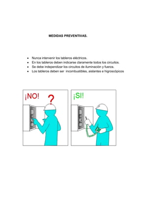 MEDIDAS PREVENTIVAS.
Nunca intervenir los tableros eléctricos.
En los tableros deben indicarse claramente todos los circuitos.
Se debe independizar los circuitos de iluminación y fuerza.
Los tableros deben ser incombustibles, aislantes e higroscópicos