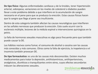 De tipo físico: Algunas enfermedades cardiacas y de la tiroides, tener hipertensión
arterial, sobrepeso, variaciones en los niveles de colesterol o diabetes pueden
llevar a este problema debido a que interfiere en la acumulación de sangre
necesaria en el pene para que se produzca la erección. Estas causas físicas hacen
que la sangre que llega al pene sea insuficiente.
Dentro de esta categoría también afectan las causas neurológicas que interfieren
en las señales nerviosas que producen la erección. Esto suele ocurrir con la
esclerosis múltiple, lesiones de la médula espinal o intervenciones quirúrgicas en la
pelvis.
La falta de hormonas sexuales masculinas es algo poco frecuente pero que también
puede causar la DE.
Los hábitos nocivos como fumar, el consumo de alcohol o cocaína son las causas
más conocidas y más comunes. Otros como la falta de ejercicio, la inapetencia o el
insomnio también provocan DE.
De tipo farmacéutico: es una de las causas más desconocidas. Existen muchos
medicamentos para tratar la depresión, antihistamínicos, antihipertensivos,
analgésicos, diuréticos o tranquilizantes entre otros, cuyos efectos secundarios
inducen las alteraciones sexuales.
-2-
 