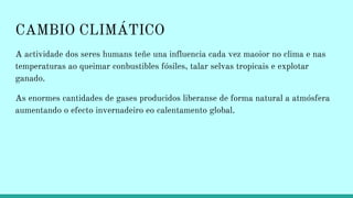 CAMBIO CLIMÁTICO
A actividade dos seres humans teñe una influencia cada vez maoior no clima e nas
temperaturas ao queimar conbustibles fósiles, talar selvas tropicais e explotar
ganado.
As enormes cantidades de gases producidos liberanse de forma natural a atmósfera
aumentando o efecto invernadeiro eo calentamento global.
 