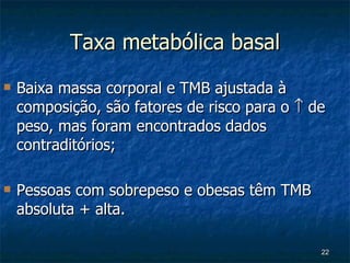 Taxa metabólica basal Baixa massa corporal e TMB ajustada à composição, são fatores de risco para o    de peso, mas foram encontrados dados contraditórios; Pessoas com sobrepeso e obesas têm TMB absoluta + alta. 