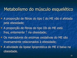 Metabolismo do músculo esquelético A proporção de fibras do tipo I do ME não é afetada pela obesidade; A proporção de fibras do tipo IIb do ME está freqüentemente    na obesidade; Os marcadores de enzimas oxidativas do ME são inversamente relacionados à obesidade; A atividade da lipase lipoprotéica do ME é baixa na obesidade. 