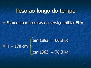 Peso ao longo do tempo Estudo com recrutas do serviço militar EUA;     em 1863 =  66,8 kg H = 170 cm   em 1963  = 76,3 kg 