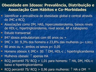 Obesidade em Idosos: Prevalência,   Distribuição e Associação Com Hábitos e Co-Morbidades   Identificar a prevalência de obesidade global e central através do IMC e RCQ Associações como DM, HAS, hipercolesterolemia, baixos níveis  de HDL-c, hipertrigliceridemia, nível social, AF e tabagismo  Estudo transversal  847 idosos ambulatoriais com 60 anos ou + IMC > 30: 9,3% dos homens e 23,8% das mulheres  (p< 0,001) 80 anos ou +, ambos os sexos p< 0,05 Homens obesos X IMC< 30:    DM, HDL-c  ↓  hipertrigliceridemia Mulheres obesas:    apenas HA RCQ percentil 75/ RCQ > 1,01 para homens:    HA, DM, HDL-c baixo e hipertrigliceridemia  RCQ percentil 75/ RCQ > 0,96 para mulheres:    HA e DM 