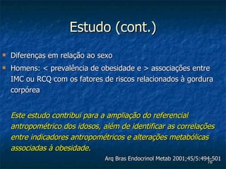 Estudo (cont.) Diferenças em relação ao sexo Homens:  <  prevalência de obesidade e  >  associações entre IMC ou RCQ com os fatores de riscos relacionados à gordura corpórea Este estudo contribui para a ampliação do referencial antropométrico dos idosos, além de identificar as correlações entre indicadores antropométricos e alterações metabólicas associadas à obesidade.   Arq Bras Endocrinol Metab 2001;45/5:494-501  