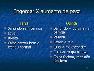 Engordar X aumento de peso Terça Sentindo sem barriga Leve Bonita Calça entrou bem e fechou normal Quinta Sentindo + volume na barriga Pesada Gorda e feia Queria me esconder Colocar roupa frouxa Calça fechou, mas não  tão bem 