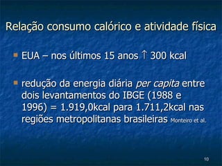 Relação consumo calórico e atividade física EUA – nos últimos 15 anos    300 kcal redução da energia diária  per capita  entre  dois levantamentos do IBGE (1988 e 1996) = 1.919,0kcal para 1.711,2kcal nas regiões metropolitanas brasileiras  Monteiro et al.  