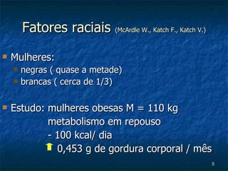 Fatores raciais  (McArdle W., Katch F., Katch V.) Mulheres:  negras ( quase a metade) brancas ( cerca de 1/3)   Estudo: mulheres obesas M = 110 kg metabolismo em repouso - 100 kcal/ dia   0,453 g de gordura corporal / mês  